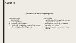 Audience
Younger audience:
• Still at school
• Still living at home
• Most likely don’t have a job
• Probably get some pocket money off their parents
• Influenced by their friendship group
Older audience:
• Buys tickets straight away after announced
• Camps outside the concert
• Stands outside the concert hours before
• Buys all the merchandise
• Argues with anyone who says something
different
For this audience, the usual type of girls are:
 