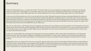 Summary
Firstly, the total of people was 24, 17 males and 7 females.This doesn’t help me as much considering my target audience I had chosen was females.
However, it wouldn’t be a major project as I could create a paper copy of an interview that I will be given to females only in this age range.When it
comes to the age range, it varied. Males aged under 18 to 44 had responded to this survey whereas females aged under 18 to 24 had answered.
In the survey one of the questions was ’which is your favourite artist and why?’ although this question had been interpreted differently by males as in
painters and the females haven’t.The two artists that had been named are Bridget Riley and Margaret Keane. Some of the males had answered with
artists like Cardi B, Celine Dion, Jess Glynne, AmyWinehouse and SZA etc. But when you look at the responses from the females, you can clearly tell the
older male audience had come up with responses such asCeline Dion, AmyWinehouse and a band named Bikini Kill who are a group from 1990’s. With
the females, they chose the new artist Billie Eilish, Sia and Miley Cyrus.
Next, the tour date posters, t-shirt designs and music magazines were between Dua Lipa, Madonna and CamilaCabello. For the both genders, the most
popular choice was Dua Lipa then second was Madonna.With the Dua Lipa poster, she has her hair is slick back but in a messy way with natural make up
as it looks like however, she is in black and white. Madonna’s tour date poster is her with a busty outfit with her arms behind her head. It shows why it
was second favourite with the males.
Furthermore, Camila Cabello was most popular for both genders and second was Madonna. More males preferred the Madonna t-shirt design than
females as on the t-shirt it says ‘Bitch I’m Madonna’ with Madonna’s top lip lifted up in a sultry, sexy or cheeky way. Her eye lids are squinted which
carries on with the sultry look. With Camila Cabello’s t-shirt design she has messy hair, looking to the side and appears to look like she isn’t wearing
anything.
Additionally, for the music magazine Dua Lipa was more popular with the males and second was CamilaCabello. With the females, Camila Cabello got
most liked. I tried to choose the same music magazine which was NME. In the Dua Lipa magazine she is wearing a mesh top which has sequins on and
the tip of her pinkies on the tip of her tongue.Again, with Cabello she is turned to the side but time her face looking at us with a love heart sweet in her
hand.To improvement on my questionnaire next time would be to word my questions better.
 