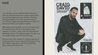 NME
This is the back cover for a NME (New Musical Express)
which has Craig David as the main image crouching down.
He is wearing all black with white sole shoes.They have
used a grey background so then Craig David stands out
more.The two images at the top and bottom are black and
promoting his album and a playlist on Spotify.
NME magazine’s demographic is 25 year old males in a full
time job and living in the UK. For the audience of this
magazine, it is modern, trendy males who enjoy films and
technology. However, the magazine targets men aged 17-30
who is influenced by music, film and technology.
The mast head is near Craig David in big black bold text. As
it is the back of the cover, it is the promotional page. On top
of the bottom image, there is text ‘Pre-order the new
album’ and then the album cover.
 