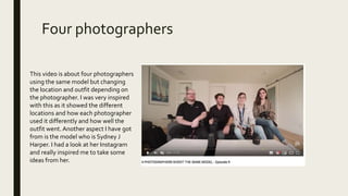 Four photographers
This video is about four photographers
using the same model but changing
the location and outfit depending on
the photographer. I was very inspired
with this as it showed the different
locations and how each photographer
used it differently and how well the
outfit went. Another aspect I have got
from is the model who is Sydney J
Harper. I had a look at her Instagram
and really inspired me to take some
ideas from her.
 