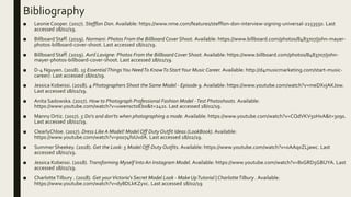 Bibliography
■ Leonie Cooper. (2017). Stefflon Don. Available: https://www.nme.com/features/stefflon-don-interview-signing-universal-2153550. Last
accessed 18/02/19.
■ Billboard Staff. (2019). Normani: Photos From the Billboard Cover Shoot. Available: https://www.billboard.com/photos/8483707/john-mayer-
photos-billboard-cover-shoot. Last accessed 18/02/19.
■ Billboard Staff. (2019). Avril Lavigne: Photos From the Billboard Cover Shoot. Available: https://www.billboard.com/photos/8483707/john-
mayer-photos-billboard-cover-shoot. Last accessed 18/02/19.
■ D-4 Nguyen. (2018). 15 EssentialThingsYou NeedTo KnowTo StartYour Music Career. Available: http://d4musicmarketing.com/start-music-
career/. Last accessed 18/02/19.
■ Jessica Kobeissi. (2018). 4 Photographers Shoot the Same Model - Episode 9. Available: https://www.youtube.com/watch?v=meDXvjAKJ0w.
Last accessed 18/02/19.
■ Anita Sadowska. (2017). How to Photograph Professional Fashion Model -Test Photoshoots. Available:
https://www.youtube.com/watch?v=uwensctoEbo&t=241s. Last accessed 18/02/19.
■ Manny Ortiz. (2017). 5 Do's and don'ts when photographing a mode. Available: https://www.youtube.com/watch?v=CQdVKV5oHxA&t=309s.
Last accessed 18/02/19.
■ ClearlyChloe. (2017). Dress Like A Model! Model Off Duty Outfit Ideas (LookBook). Available:
https://www.youtube.com/watch?v=ps074f0UvdA. Last accessed 18/02/19.
■ Summer Sheekey. (2018). Get the Look: 5 Model Off-Duty Outfits. Available: https://www.youtube.com/watch?v=oAAqxZLjawc. Last
accessed 18/02/19.
■ Jessica Kobeissi. (2018). Transforming Myself Into An Instagram Model. Available: https://www.youtube.com/watch?v=8xGRD5GBUYA. Last
accessed 18/02/19.
■ CharlotteTilbury . (2018). Get yourVictoria's Secret Model Look - Make UpTutorial | CharlotteTilbury . Available:
https://www.youtube.com/watch?v=dy8DLkKZyxc. Last accessed 18/02/19
 