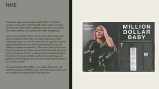 NME
The double page spread is about Stefflon Don.The colour
scheme continues from the first slide: black, white, and grey.
The only bit of colour there is Stefflon Don’s hair which is pink.
This makes Stefflon Don stand out from the background,
There is no masthead with her name, just ‘million dollar baby’
which is bold and white. From the urban dictionary, million
dollar baby means ‘a term of endearment for a girl who may be
ugly/fat/repulsive, but who has enough money that you are
willing to overlook these defects.’This shows that Stefflon Don
doesn’t have much confidence in herself even though the quote
near her head says ‘I want to make women feel beautiful about
themselves’ However, in this case the article is talking about
Stefflon Don looked good and the fact she also signed her deal
for a million pounds.
The target audience for NME is 17-30 males.This article will
catch the audience’s attention as in her videos she doesn’t wear
much clothing and that will the male attention.
 