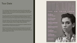 Tour Date
The mast head of the tour date poster is the same as Dua Lipa’s album
cover and posters.This is to carry on with the consistency.They have used
a baby pink colour for the text on a browny grey background.The colour
scheme is very feminine.
Dua Lipa’s image has been described as ‘bringing back the 90s’. By looking
at all her album covers, you can tell that they have evolved from more
feminine to controversial.The target audience will be young female adults.
The main image is of Dua Lipa herself, wearing a glittery top with her hair
slick back. Her make up is natural, however she is in black and white. It
creates a timeless quality to have an image in black and white.
The typography is bold and sans serif.All the text is in capitals so then the
audience can see it clearly and it stands out.
With the merchandise, it carries on the same text style and a very similar
image.This time she has got her hand resting on her face. Her hair and
make up look the exact same.This time, they have used a black t-shirt and
got the image of her in colour.
 