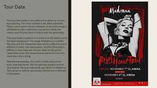 Tour Date
This tour date poster is very different to others as it’s very
eye-catching. The colour scheme is red, black and white.
These colours aren’t vibrant. However, as the main image is
off Madonna who is said to be mad and out-there, the
colours and the pose she is in links in with her personality.
The mast head is small but is in white so it still stands out on
the black background.The image of Madonna is cracked
like glass and mis-shaped her body which is effective as it is
different to other tour date posters. Another thing that is
different is that there are only two dates on the poster
rather than many.This shows how exclusive she is by how
many tours she is doing.
With the merchandise, the t-shirt is white with just her
eyes, nose and mouth. She has gold eye-shadow and red
sexy lipstick. The text underneath says ‘Bitch I’m Madonna’.
This carries on with her personality and the font is different
to the poster.
 