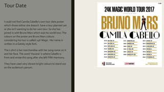 Tour Date
I could not find Camila Cabello’s own tour date poster
which shows either she doesn't have a tour planned yet
or she isn’t wanting to do her own tour. So she has
joined in with Bruno Mars which was his world tour.The
colours on the poster are Bruno Mars colours
considering his tour is called 24K Magic. Her name is
written in a Gatsby style font.
The t-shirt is her merchandise with her song name on it
and her face.The word ‘Havana’ is where Cabello is
from and wrote this song after she left Fifth Harmony.
They have used very vibrant bright colours to stand out
on the audience’s person.
 