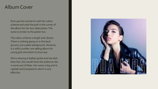 Album Cover
Dua Lipa has carried on with her colour
scheme and used the pink in the corner of
the album for her tour date poster.The
name is similar to the poster too.
The colour scheme is bright and vibrant.
There is nothing going on in the back
ground, just a plain background. However,
it is still a number one selling album for
young girls who listen to Dua Lipa.
She is wearing a leather jacket and has slick
back hair, this would show the audience she
is some sort of biker. Her name is big and in
capitals and transparent which is very
effective.
 