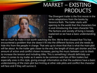 MARKET – EXISTING
PRODUCTS
The Divergent trailer is the first movie in the
series adaptations from the books by
Veronica Roth. The trailer starts with
opening to the world that the characters live
in and introducing the main character Tris.
The factions and society of living is loosely
explained so we have a basic understanding
but
not so much to make it not worth watching the film. We’re then showed that Tris has
encountered a problem that she doesn’t fit into the different factions and she needs to
hide this from the people in charge. That sets up to show that that is what the main plot
will be about. As the trailer gets closer to the end, the length of shots get shorter and the
amount of action and conflict shown increases, pacing the music between cuts to black
to increase the tension and including titles. This is something I should definitely use
when it comes to my trailer as it seems to be common with lots of film trailers but
especially ones in this style, giving enough information so that the audience have a basic
understanding of the main plot but hinting at other side plots and conflict the character
will face and if they will survive it.
 