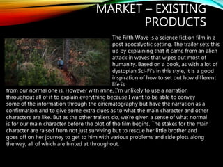 MARKET – EXISTING
PRODUCTS
The Fifth Wave is a science fiction film in a
post apocalyptic setting. The trailer sets this
up by explaining that it came from an alien
attack in waves that wipes out most of
humanity. Based on a book, as with a lot of
dystopian Sci-Fi's in this style, it is a good
inspiration of how to set out how different
life is
from our normal one is. However with mine, I’m unlikely to use a narration
throughout all of it to explain everything because I want to be able to convey
some of the information through the cinematography but have the narration as a
confirmation and to give some extra clues as to what the main character and other
characters are like. But as the other trailers do, we’re given a sense of what normal
is for our main character before the plot of the film begins. The stakes for the main
character are raised from not just surviving but to rescue her little brother and
goes off on her journey to get to him with various problems and side plots along
the way, all of which are hinted at throughout.
 