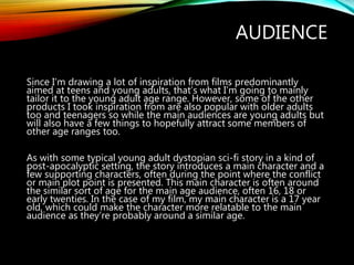 AUDIENCE
Since I’m drawing a lot of inspiration from films predominantly
aimed at teens and young adults, that’s what I’m going to mainly
tailor it to the young adult age range. However, some of the other
products I took inspiration from are also popular with older adults
too and teenagers so while the main audiences are young adults but
will also have a few things to hopefully attract some members of
other age ranges too.
As with some typical young adult dystopian sci-fi story in a kind of
post-apocalyptic setting, the story introduces a main character and a
few supporting characters, often during the point where the conflict
or main plot point is presented. This main character is often around
the similar sort of age for the main age audience, often 16, 18 or
early twenties. In the case of my film, my main character is a 17 year
old, which could make the character more relatable to the main
audience as they’re probably around a similar age.
 