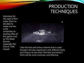 PRODUCTION
TECHNIQUES
Definitely fits
the style of film
trailer that I’ve
decided to
make and has
some
similarities to
existing titles of
this genre such
as The Maze
Runner,
especially the
Scorch Trials
sequel.
I like the font and colour scheme that is used
though I will also experiment with different fonts
and colours to see what I like best and which I
think will be most cinematic and effective.
 