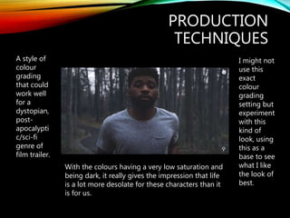 PRODUCTION
TECHNIQUES
A style of
colour
grading
that could
work well
for a
dystopian,
post-
apocalypti
c/sci-fi
genre of
film trailer.
With the colours having a very low saturation and
being dark, it really gives the impression that life
is a lot more desolate for these characters than it
is for us.
I might not
use this
exact
colour
grading
setting but
experiment
with this
kind of
look, using
this as a
base to see
what I like
the look of
best.
 