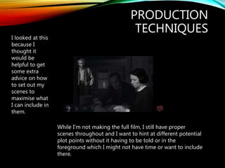 PRODUCTION
TECHNIQUES
I looked at this
because I
thought it
would be
helpful to get
some extra
advice on how
to set out my
scenes to
maximise what
I can include in
them.
While I’m not making the full film, I still have proper
scenes throughout and I want to hint at different potential
plot points without it having to be told or in the
foreground which I might not have time or want to include
there.
 