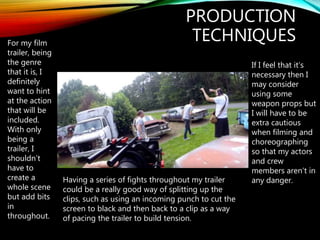 PRODUCTION
TECHNIQUESFor my film
trailer, being
the genre
that it is, I
definitely
want to hint
at the action
that will be
included.
With only
being a
trailer, I
shouldn’t
have to
create a
whole scene
but add bits
in
throughout.
Having a series of fights throughout my trailer
could be a really good way of splitting up the
clips, such as using an incoming punch to cut the
screen to black and then back to a clip as a way
of pacing the trailer to build tension.
If I feel that it’s
necessary then I
may consider
using some
weapon props but
I will have to be
extra cautious
when filming and
choreographing
so that my actors
and crew
members aren’t in
any danger.
 