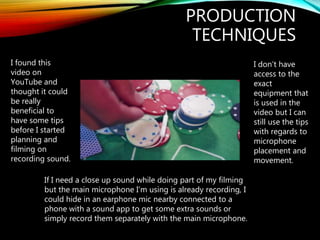PRODUCTION
TECHNIQUES
I found this
video on
YouTube and
thought it could
be really
beneficial to
have some tips
before I started
planning and
filming on
recording sound.
I don’t have
access to the
exact
equipment that
is used in the
video but I can
still use the tips
with regards to
microphone
placement and
movement.
If I need a close up sound while doing part of my filming
but the main microphone I’m using is already recording, I
could hide in an earphone mic nearby connected to a
phone with a sound app to get some extra sounds or
simply record them separately with the main microphone.
 