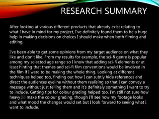 RESEARCH SUMMARY
After looking at various different products that already exist relating to
what I have in mind for my project, I’ve definitely found them to be a huge
help in making decisions on choices I should make when both filming and
editing.
I’ve been able to get some opinions from my target audience on what they
like and don’t like. From my results for example, the sci-fi genre is popular
among my selected age range so I know that adding sci-fi elements or at
least hinting that themes and sci-fi film conventions would be involved in
the film if I were to be making the whole thing. Looking at different
techniques helped too, finding out how I can subtly hide references and
direct the audiences eyeline without them realising so that I can convey a
message without just telling them and it’s definitely something I want to try
to include. Getting tips for colour grading helped too. I’m still not sure how
heavy I’ll make the colour grading, though I’ll see how my footage looks
and what mood the changes would set but I look forward to seeing what I
want to include.
 