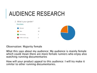 AUDIENCE RESEARCH
Observation: Majority female
What this says about my audience: My audience is mainly female
which could mean there are more female runners who enjoy also
watching running documentaries
How will your product appeal to this audience: I will try make it
similar to other running documentaries.
 