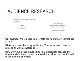 AUDIENCE RESEARCH
Observation: Most peoples interests are running or something
active
What this says about my audience: They also participate in
ruining as well as watching it.
How will your product appeal to this audience: Because the
target audience can relate moe to the product itself which will
make it more enjoyable.
 
