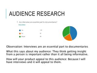 AUDIENCE RESEARCH
Observation: Interviews are an essential part to documentaries
What this says about my audience: They think getting insight
from a person is important rather than it all being informative.
How will your product appeal to this audience: Because I will
have interviews and it will appeal to them.
 