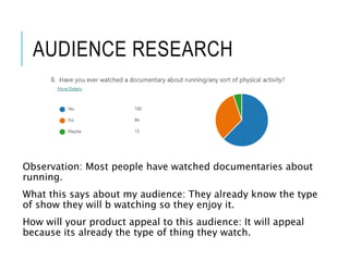 AUDIENCE RESEARCH
Observation: Most people have watched documentaries about
running.
What this says about my audience: They already know the type
of show they will b watching so they enjoy it.
How will your product appeal to this audience: It will appeal
because its already the type of thing they watch.
 