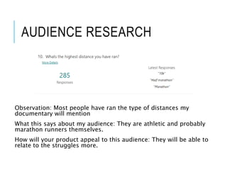 AUDIENCE RESEARCH
Observation: Most people have ran the type of distances my
documentary will mention
What this says about my audience: They are athletic and probably
marathon runners themselves.
How will your product appeal to this audience: They will be able to
relate to the struggles more.
 