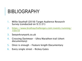 BIBLIOGRAPHY
1. Millie Southall (2018) Target Audience Research
Survey (conducted on 9/3/21)
2. https://www.brathaychallenges.com/events/running/
10in10
3. Seeyorkrunyork.co.uk
4. Crossing Dartmoor – Ultra Marathon trail (short
documentary)
5. Once is enough – Feature length Documentary
6. Every single street – Rickey Gates
 