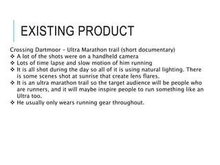 EXISTING PRODUCT
Crossing Dartmoor – Ultra Marathon trail (short documentary)
 A lot of the shots were on a handheld camera
 Lots of time lapse and slow motion of him running
 It is all shot during the day so all of it is using natural lighting. There
is some scenes shot at sunrise that create lens flares.
 It is an ultra marathon trail so the target audience will be people who
are runners, and it will maybe inspire people to run something like an
Ultra too.
 He usually only wears running gear throughout.
 
