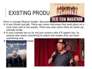 EXISTING PRODUCT
Once is enough (feature length documentary)
 It was filmed outside. There was some interviews that took place on a
train track and in the woods. There was also some shots of stand-up
comedy inside.
 It uses comedy too so its not just runners who it’ll appeal too, its
anyone who wants something to watch and maybe they can learn
something new.
 The colors are all simple and nature related, like greens and browns.
 