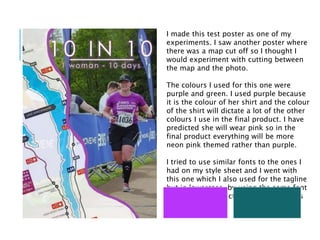 I made this test poster as one of my
experiments. I saw another poster where
there was a map cut off so I thought I
would experiment with cutting between
the map and the photo.
The colours I used for this one were
purple and green. I used purple because
it is the colour of her shirt and the colour
of the shirt will dictate a lot of the other
colours I use in the final product. I have
predicted she will wear pink so in the
final product everything will be more
neon pink themed rather than purple.
I tried to use similar fonts to the ones I
had on my style sheet and I went with
this one which I also used for the tagline
but in lowercase, by using the same font
and the same effect on the font it looks
cleaner.
 