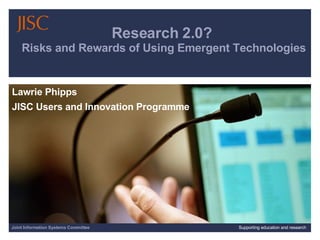 Research 2.0?  Risks and Rewards of Using Emergent Technologies Lawrie Phipps  JISC Users and Innovation Programme Joint Information Systems Committee Supporting education and research 