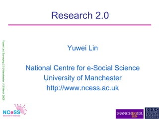 Research 2.0
Yuwei Lin | Surveying 2.0 | Manchester | 12 March 2008




                                                                      Yuwei Lin

                                                         National Centre for e-Social Science
                                                              University of Manchester
                                                               http://www.ncess.ac.uk