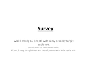 Survey
When asking 60 people within my primary target
audience.
(Including: Youth Clubs, School and other friends.)

Closed Survey, though there was room for comments to be made also.

 