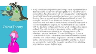 ColourTheory
 In my animation I am planning on having a visual representation of
depression and anxiety who are going to have to have there own
personalities.To achieve this I will have to use colors and shapes to
show that those characters are bad as I wont have much time to
develop them so as much visual help as possible will be used. For
example ”the Litch” from AdventureTime has many features
associated with evil. He has skeleton arms and a skull face which is
linked with death and corpses. He has horns that are associated
with the devil and he has green flames which link to nuclear power
and evil. Also with the sharp rips around his lips and his pointy
horns, the viewer associates sharper edges with more of a
villainous character.Whereas “Princess Bubblegum” from the
same show has round clothes that the viewer will take as more of
a friendly feel. She also has a bright color scheme and a face that
looks a lot more innocent and approachable. I plan to use this in
my animation by making the character transform from a bubbly
bright kid into a more dull teenager.
 