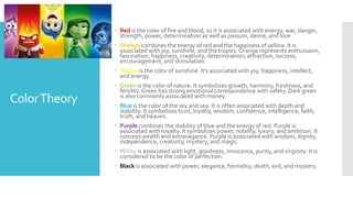 ColorTheory
 Red is the color of fire and blood, so it is associated with energy, war, danger,
strength, power, determination as well as passion, desire, and love.
 Orange combines the energy of red and the happiness of yellow. It is
associated with joy, sunshine, and the tropics. Orange represents enthusiasm,
fascination, happiness, creativity, determination, attraction, success,
encouragement, and stimulation.
 Yellow is the color of sunshine. It's associated with joy, happiness, intellect,
and energy.
 Green is the color of nature. It symbolizes growth, harmony, freshness, and
fertility. Green has strong emotional correspondence with safety. Dark green
is also commonly associated with money.
 Blue is the color of the sky and sea. It is often associated with depth and
stability. It symbolizes trust, loyalty, wisdom, confidence, intelligence, faith,
truth, and heaven.
 Purple combines the stability of blue and the energy of red. Purple is
associated with royalty. It symbolizes power, nobility, luxury, and ambition. It
conveys wealth and extravagance. Purple is associated with wisdom, dignity,
independence, creativity, mystery, and magic.
 White is associated with light, goodness, innocence, purity, and virginity. It is
considered to be the color of perfection.
 Black is associated with power, elegance, formality, death, evil, and mystery.
 