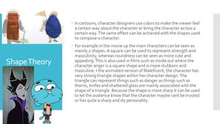 ShapeTheory
 In cartoons, character designers use colors to make the viewer feel
a certain way about the character or bring the character across a
certain way.The same effect can be achieved with the shapes used
to compose a character.
 For example in the movie up the main characters can be seen as
mainly 2 shapes.A square can be used to represent strength and
masculinity, whereas roundness can be seen as more cute and
appealing.This is also used in films such as inside out where the
character anger is a square shape and is more stubborn and
masculine. I the animated version of Maleficent, the character has
very strong triangle shapes within her character design.The
triangle can represent things such as danger as things such as
thorns, knifes and shattered glass are mainly associated with the
shape of a triangle. Because the shape is more sharp it can be used
to let the audience know that the character maybe cant be trusted
or has quite a sharp and sly personality.
 