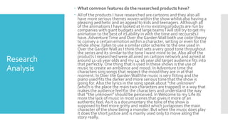 Research
Analysis
 What common features do the researched products have?
 All of the products I have researched are cartoons and they also all
have more serious themes woven within the show whilst also having a
pleasing aesthetic and an appeal to kids and teenagers. Although all
of the animations I have looked at in my existing products are run by
companies with giant budgets and large teams I will still try to get my
animation to the best of its ability in with the time and recourses I
have. AdventureTime and Over the GardenWall both use color theory
to convey a certain emotion within a character, setting or even for the
whole show. I plan to use a similar color scheme to the one used in
Over the GardenWall as I think that sets a very good tone throughout
the series and its similar to the tone I want mine to be. Also all of the
products I researched were all aired on cartoon network and aimed at
around 11-16 year olds and my 14-16 year old target audience fits into
that perfectly. One thing that is used in these shows is the use of
music to create an ambience and mood. InAdventure time the
characters sing songs that respect the mood they are in at that
moment. In Over the GardenWall the music is very fitting and the
piano used fits the darker and more serious tone that the show is
going for. Also the lyrics in the song speak about “the unknown”
(which is the place the main two characters are trapped) in a way that
makes the audience feel for the characters and understand the way
that “the unknown” should be perceived. InWelcome to my Life its
more the lack of music in most scenes that gives it more of an
authentic feel. As it is a documentary the tone of the show is
supposed to feel more gritty and realist which juxtaposes the main
character of the show being a monster. But when the music does play
it does the short justice and is mainly used only to move along the
story really.
 
