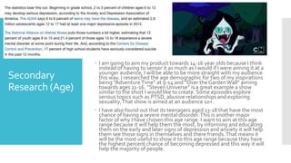 Secondary
Research (Age)
 I am going to aim my product towards 14-16 year olds because I think
instead of having to sensor it as much as I would if I were aiming it at a
younger audience, I will be able to be more straight with my audience
this way. I researched the age demographic for two of my inspirations
being “AdventureTime” at 9-14 and “Over the Garden Wall” aiming
towards ages 11-16. ”Steven Universe” is a great example a show
similar to the short I would like to create. Some episodes explore
serious topics such as PTSD, abusive relationships and exploring
sexuality.That show is aimed at an audience 10+.
 I have also found out that its teenagers aged 13-18 that have the most
chance of having a severe mental disorder.This is another major
factor of why I have chosen this age range. I want to aim at this age
range because it will help them the most, by informing and educating
them on the early and later signs of depression and anxiety it will help
them see those signs in themselves and there friends.That means it
will be the most useful to show it to this age range because they have
the highest percent chance of becoming depressed and this way it will
help the majority of people.
 