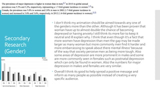 Secondary
Research
(Gender)
 I don’t think my animation should be aimed towards any one of
the genders more than the other.Although it has been proven that
woman have up to almost double the chance of becoming
depressed or having anxiety I still think its more fair to keep it
neutral and ill explain why. I think that even though it’s a fact that
more women have depression than men the gap may be made
larger as many woman but more commonly men find it harder and
more embarrassing to speak about there mental illness’ because
of the way that society perceive men as being more tough.Also
some areas of depression are more prominent in males and some
are more commonly seen in females such as postnatal depression
which can only be found in women.Also the numbers for major
depression in makes and females are very similar.
 Overall I think its good to help spread a positive message and
inform as many people as possible instead of creating a very
specific audience.
 