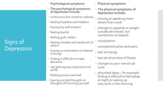 Signs of
Depression
 Psychological symptoms
 The psychological symptoms
of depression include:
 continuous low mood or sadness
 feeling hopeless and helpless
 having low self-esteem
 feeling tearful
 feeling guilt-ridden
 feeling irritable and intolerant of
others
 having no motivation or interest
in things
 finding it difficult to make
decisions
 not getting any enjoyment out
of life
 feeling anxious worried
 having suicidal thoughts or
thoughts of harming yourself
 Physical symptoms
 The physical symptoms of
depression include:
 moving or speaking more
slowly than usual
 changes in appetite or weight
(usually decreased, but
sometimes increased)
 constipation
 unexplained aches and pains
 lack of energy
 low sex drive (loss of libido)
 changes to your menstrual
cycle
 disturbed sleep – for example,
finding it difficult to fall asleep
at night or waking up
very early in the morning
 