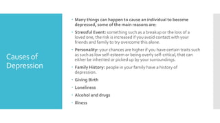 Causes of
Depression
 Many things can happen to cause an individual to become
depressed, some of the main reasons are:
 Stressful Event: something such as a breakup or the loss of a
loved one, the risk is increased if you avoid contact with your
friends and family to try overcome this alone.
 Personality: your chances are higher if you have certain traits such
as such as low self-esteem or being overly self-critical, that can
either be inherited or picked up by your surroundings.
 Family History: people in your family have a history of
depression.
 Giving Birth
 Loneliness
 Alcohol and drugs
 Illness
 