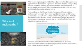 Why am I
making this?
 After searching throughYouTube I have discovered that there are two
types of animations about depression.The ones that are purely a story
and the ones that are only educational and are very informative. I
would like my animation to be a mixture of these two more of a story
with bits of information weaved into it.
 From looking on the Mental Health Foundation I found out that
professionals who work there have found that mental health is not
spoken about enough in the school criteria.They have even started a
movement called “Make it count” where they try to get it across to
high schools that mental health is not an extracurricular activity and
should be taught in schools.
Unknown. (2020). Mental health in schools: Make it Count. Available:
https://www.mentalhealth.org.uk/campaigns/mental-health-schools-make-it-
count. Last accessed 7th February 2020.
 