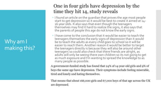 Why am I
making this?
 I found an article on the guardian that proves the age most people
start to get depression so it would be best to create it aimed at 14-
16 year olds. It also says that even though the teenagers
themselves may find it hard to realize the signs, it also says that
the parents of people this age do not know the early signs.
 I have come to the conclusion that it would be easier to teach the
teenagers themselves the early signs of depression than it would
be to teach the adults as every child goes to school so it will be
easier to reach them. Another reason it would be better to target
the teenagers directly is because they will also be around other
teenagers so could also check that there friends are alright, as
adults will only be seeing there own children so its not going to get
as much exposure and I'm wanting to spread the knowledge to as
many people as possible.
 