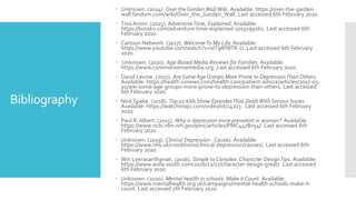 Bibliography
 Unknown. (2014). Over the Garden Wall Wiki. Available: https://over-the-garden-
wall.fandom.com/wiki/Over_the_Garden_Wall. Last accessed 6th February 2020.
 Tina Amini. (2015). AdventureTime, Explained. Available:
https://kotaku.com/adventure-time-explained-1703199261. Last accessed 6th
February 2020.
 Cartoon Network. (2017). WelcomeTo My Life. Available:
https://www.youtube.com/watch?v=idT98H8TK-U. Last accessed 6th February
2020.
 Unknown. (2020). Age-Based Media Reviews for Families. Available:
https://www.commonsensemedia.org. Last accessed 6th February 2020.
 David Levine. (2017). Are Some Age Groups More Prone to DepressionThan Others.
Available: https://health.usnews.com/health-care/patient-advice/articles/2017-05-
02/are-some-age-groups-more-prone-to-depression-than-others. Last accessed
6th February 2020.
 Nick Spake. (2018). Top 10 Kids Show EpisodesThat DealtWith Serious Issues.
Available: https://watchmojo.com/video/id/24223 . Last accessed 6th February
2020.
 Paul R. Albert. (2015). Why is depression more prevalent in woman?. Available:
https://www.ncbi.nlm.nih.gov/pmc/articles/PMC4478054/. Last accessed 6th
February 2020.
 Unknown. (2019). Clinical Depression - Causes. Available:
https://www.nhs.uk/conditions/clinical-depression/causes/. Last accessed 6th
February 2020.
 Win Leerasanthanah. (2016). Simple to Complex: Character DesignTips. Available:
https://www.asifa-south.com/2016/12/27/character-design-great/. Last accessed
6th February 2020.
 Unknown. (2020). Mental health in schools: Make it Count. Available:
https://www.mentalhealth.org.uk/campaigns/mental-health-schools-make-it-
count. Last accessed 7th February 2020.
 