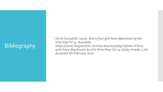 Bibliography
 Denis Campbell. (2017). One in four girls have depression by the
time they hit 14. Available:
https://www.theguardian.com/society/2017/sep/20/one-in-four-
girls-have-depression-by-the-time-they-hit-14-study-reveals. Last
accessed 7th February 2020.
 
