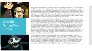 Over the
GardenWall
(Story)
 Over the Garden Wall is a great example of storytelling.The show has a some jokes
and funny scenes here and there but the overall story is more serious and dark,
which is also why the art style and visuals work so well with the show.The Show is
about two young boys who find themselves in a forest called “the unknown” where
they go on strange journeys and discover weird situations and people. In the final
episode it is revealed that they bot suffered from a near death experience and that
the place they called ”the unknown” was all in there imagination and a place where
spirits and the thoughts of humans and animals can reside.
 The way the show stays lighthearted but also has this deeper meaning and more
insidious undertone is by using “trippy” and “random” humor.This is similar to the
humor used in Adventure Time and it is also created by the same producer.There is
a reoccurring theme throughout the show which is “the beast” that keeps the
whole audience on edge as its kept quite secretive what the beast is and looks like
until the final episodes of the show. I think this is a good technique of storytelling
as it keeps the audience intrigued. I would like to use this technique in my piece
and the way I plan to use it is by not explaining anything until the end of the
product but I will keep the audience intrigued by a few shocking or unexpected
turns of events throughout the short piece. Because my animation will only be 3-5
mins it is harder to do what has been done in this show and allow the audience to
understand the characters and villains.
 The challenge I face is trying to develop the character to the extent that the
audience will be able to sympathize and relate with them. I am planning to make
the majority of my project the flashbacks that show the characters backstory and
try to make his as relatable as possible. One of the main differences between the
product I want to make and Over the Garden Wall is that I would like mine to be
more informative and educational in some sense. Although I want mine to be
serious I would still like to keep it lighthearted and not let it get too deep.
 