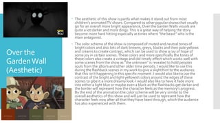 Over the
GardenWall
(Aesthetic)
 The aesthetic of this show is partly what makes it stand out from most
children's animatedTV shows. Compared to other popular shows that usually
go for an overall more bright appearance, Over the GardenWalls visuals are
quite a lot darker and more dingy.This is a great way of helping the story
become more hard hitting especially at times where ”the beast” who is the
main antagonist.
 The color scheme of the show is composed of muted and neutral tones of
bright colors and also lots of dark browns, greys, blacks and then pale yellows
and creams to create contrast, which can be used to show a ray of hope of
some joy in certain scenes.These colors and more specifically the tones of
these colors also create a vintage and old timely effect which works well with
some scenes from the show as ”the unknown” is revealed to hold peoples
souls from the 1800’s and other older time periods. I would like to use this
during the flashback scenes in my work to give a slight hint to the audience
that this isn’t happening in this specific moment. I would also like to use the
contrast of the bright and light yellowish colors around the edges of these
scenes to gibe it a more dreamy look. I would also like to have it fade more
into either a light blue or maybe even a black as the flashbacks get darker and
the border will represent how the character feels as the memory's progress.
By the end of the animation the color scheme will be very similar to the
overall aesthetics of this show and will just be used to represent how the
character feels now after all that they have been through, which the audience
has also experienced with them.
 