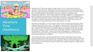 Adventure
Time
(Aesthetics)
 AdventureTime uses every single color so it is very hard to pick a
specific color theme. Although certain environments and characters
can be used as good examples. For example the candy kingdom has a
lot of bright pinks and yellows that are used to represent joy,
happiness and love.This is because the whole kingdom is supposed to
be one big family and be trustworthy and safe.This is juxtaposed in
the very first episode where a zombie outbreak happens in the candy
kingdom, where the greens and rotting browns show the decay of
sweets and the grottiness of the color green is used.
 Another example is in the scenes where the nuclear bomb goes off in
“the great mushroom war”.The green coming from the bomb shows
off the radioactiveness of the explosion. But it also shows terror and
fear. Mixed with the black and dark gloomy backgrounds this would
be quite a scary scene to watch for younger viewers. Combined with
the looks of ”the Litch” who is the main antagonist, it allows the
viewers to know and associate this character with pure evil and its
very clear that he is a villain.
 The show also has a great overall look. Each character has its own
personality which can usually be recognized and understood just from
looking at the character for a few seconds.This is the technique I will
try to use as I wont have forever to let the audience get to understand
my characters.
 