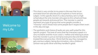 Welcome to
my Life
 This short is very similar to my piece in the way that its an
animated short but also because it explores a more serious
subject. In this specific short it’s a documentary set in a high
school about the only monster who goes to this school and how
people act towards and around him.The monster is used to
represent any type of group that some people consider a
“minority” and it shows how some people don’t respect them even
in this day and age.
 The aesthetics and choice of audio are very well suited for this
specific project.The tone of voice that the characters speak in is
very mundane and the music used is mellow and relaxing to show
how the monster is just as normal as everyone else and should be
treated like everyone else. I think that the way they managed to
get a serious subject, being discrimination, into a children's
cartoon was quite clever and they handled it good.
 