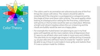 ColorTheory
 The colors used in an animation are subconsciously one of the first
things the viewer will notice.The viewers should be able to
instantly tell if the character is a protagonist or antagonist just by
the shape of them and there color scheme.The same applies when
looking at a background or setting for the first time, a dark forest
with pointy or thorny trees would be seen as a bad place.Whereas
a bright and vibrant meadow where the sun is beaming and the
clouds are bubbly would be seen as a happy place.
 For example the muted tones I am planning to use in my final
piece will hopefully set the more realistic tone of depression than
if I were to use all dark colors and make it more scary and childish.
This also links to my target age range as I will be aiming it towards
14-16 year olds who will have more of a taste for ”realism” and ill
be able to say it how it is and make it more gritty and realistic than
if it was a cartoon made for children.
 