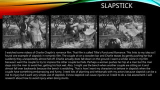 SLAPSTICK
I watched some videos of Charlie Chaplin’s romance film. That film is called Tillie’s Punctured Romance. This links to my idea so I
found one example of slapstick in romantic film. The couple sit on a wooden bar and Charlie teases by gently pushing her but
suddenly they unexpectedly almost fall off. Charlie actually does fall down on the ground. I want a similar scene in my film
because I want the couple to try to impress the other couple but fails. Perhaps a woman pushes her hip at a man but the man
steps into the river to avoid her, getting his foot wet. Also, I might use the bench when another couple are sitting on it and
almost fall over backwards because the bench is wobbling. That is how I want my characters to behave in slapstick when the
couple have something embarrassing and funny. I need lots of planning and rehearsals with my actors because slapstick can be a
risk to injury but I want very simple use of slapstick. I know slapstick can cause injuries so I need to do a risk assessment. I will
research about how to avoid injury when doing stunts.
 