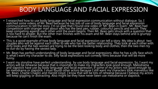 BODY LANGUAGE AND FACIAL EXPRESSION
• I researched how to use body language and facial expression communication without dialogue. So, I
watched some videos of Mr. Bean because he has lots of use of body language and facial expression
communication to tell the story. I’m so glad that I found one video of ‘Mr. Bean in Exam’. Mr. Bean had
competition with stranger man about who has the best pen, rubber, colourful pencils and watch. They
keep competing against each other until the exam begins. Then Mr. Bean gets struck with a question that
is too hard to answer. But the other man finishes with his exam and Mr. Bean stays behind and is grumpy
because he can’t finish the exam.
• This is a good example of how body language and facial expression can tell a story. My idea is about two
couples who will be against each other to see who has the better relationship. They look at each other with
dirty looks and the two women are trying to be the best looking body and clothes, then the two men try
to out-do by having the sexiest lady.
• Mr. Bean has perfect understanding of body language and facial expressions. Also he has a silly face which
is what I want my character to do. Silly facial expressions suit comedy films because that will be more
funny.
• I want my storyline have perfect understanding by use body language and facial expression. So, I want my
actors will be rehearse because that is important to make my characters look good enough. Melodrama
and slapstick have use by body language and facial expression. If some of my actors not good enough to
be melodrama or slapstick. I must found other actors because I still want my characters look marvelous like
Mr. Bean, Charlie Chaplin and Harold Lloyd. I know that will be lots of rehearse because I believe my actors
will keep giggling or distracting. Also might be they have never been use melodrama or slapstick.
 